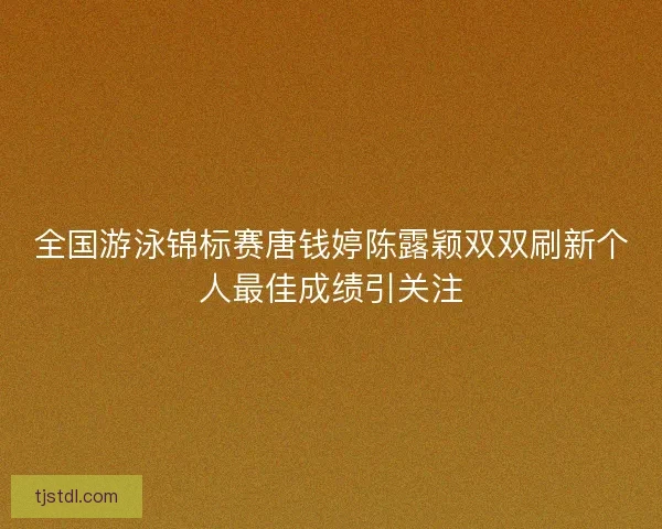 全国游泳锦标赛唐钱婷陈露颖双双刷新个人最佳成绩引关注