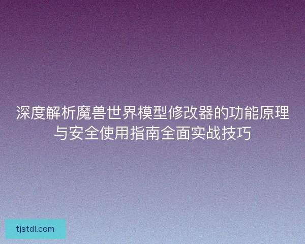深度解析魔兽世界模型修改器的功能原理与安全使用指南全面实战技巧