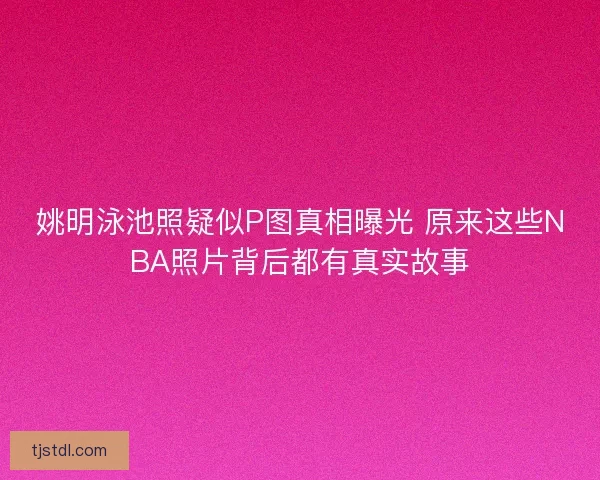 姚明泳池照疑似P图真相曝光 原来这些NBA照片背后都有真实故事