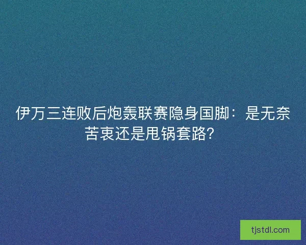 伊万三连败后炮轰联赛隐身国脚：是无奈苦衷还是甩锅套路？