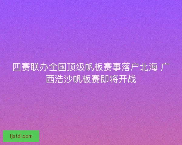 四赛联办全国顶级帆板赛事落户北海 广西浩沙帆板赛即将开战