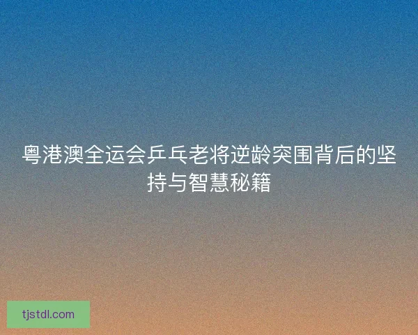 粤港澳全运会乒乓老将逆龄突围背后的坚持与智慧秘籍