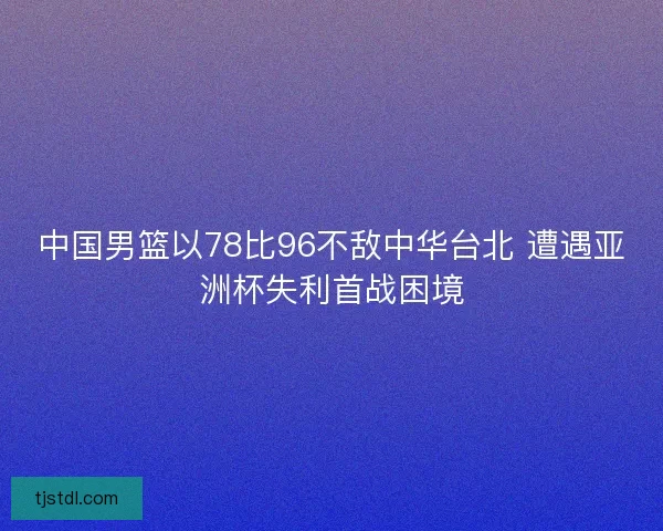 中国男篮以78比96不敌中华台北 遭遇亚洲杯失利首战困境
