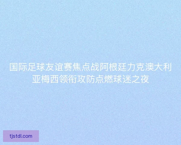 国际足球友谊赛焦点战阿根廷力克澳大利亚梅西领衔攻防点燃球迷之夜