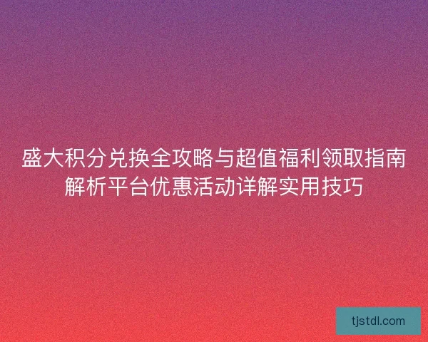 盛大积分兑换全攻略与超值福利领取指南解析平台优惠活动详解实用技巧