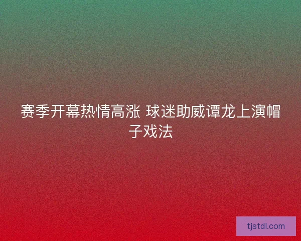 赛季开幕热情高涨 球迷助威谭龙上演帽子戏法